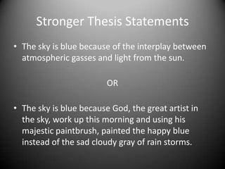 Stronger Thesis StatementsThe sky is blue because of the interplay between atmospheric gasses and light from the sun.ORThe sky is blue because God, the great artist in the sky, work up this morning and using his majestic paintbrush, painted the happy blue instead of the sad cloudy gray of rain storms.