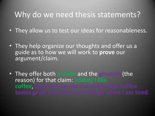 Why do we need thesis statements?They allow us to test our ideas for reasonableness.They help organize our thoughts and offer us a guide as to how we will work to prove our argument/claim.They offer both a claim and the grounds(the reason) for that claim: (claim) I like coffee, (grounds for the claim) because coffee tastes good and offers me energy when I am tired.