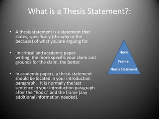 What is a Thesis Statement?:A thesis statement is a statement that states, specifically (the why or the because) of what you are arguing for.   In critical and academic paper writing, the more specific your claim and grounds for the claim, the better.In academic papers, a thesis statement should be located in your introduction paragraph.   It is normally the last sentence in your introduction paragraph after the “hook,” and the frame (any additional information needed).HookFrameThesis Statement