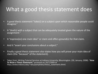 What a good thesis statement does A good thesis statement “take(s) on a subject upon which reasonable people could disagree.”It “deal(s) with a subject that can be adequately treated given the nature of the assignment.” It “express(es) one main idea” or claim and offers ground(s) for that claim.And it “assert your conclusions about a subject.” Finally a good thesis statement also states how you will prove your main idea of claim (the “because” of the statement).Taken from: Writing Tutorial Services at Indiana University, Bloomington. (30, January, 2008). “How To Write a Thesis Statement.” accessed on 10/7/2009 at http://www.indiana.edu/~wts/pamphlets/thesis_statement.shtml.