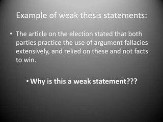 Example of weak thesis statements:The article on the election stated that both parties practice the use of argument fallacies extensively, and relied on these and not facts to win. Why is this a weak statement???