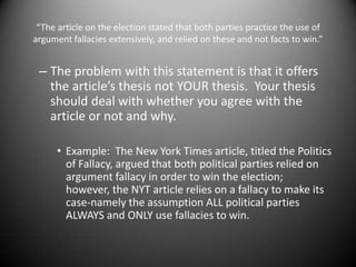 “The article on the election stated that both parties practice the use of argument fallacies extensively, and relied on these and not facts to win.” The problem with this statement is that it offers the article’s thesis not YOUR thesis.  Your thesis should deal with whether you agree with the article or not and why.Example:  The New York Times article, titled the Politics of Fallacy, argued that both political parties relied on argument fallacy in order to win the election; however, the NYT article relies on a fallacy to make its case-namely the assumption ALL political parties ALWAYS and ONLY use fallacies to win.