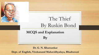 The Thief
By Ruskin Bond
MCQS and Explanation
By
Dr. G. N. Khamankar
Dept. of English, Vivekanand Mahavidhyalaya, Bhadrawati
 