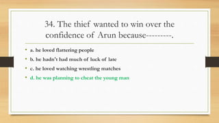 34. The thief wanted to win over the
confidence of Arun because---------.
• a. he loved flattering people
• b. he hadn't had much of luck of late
• c. he loved watching wrestling matches
• d. he was planning to cheat the young man
 