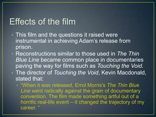 Effects of the film
• This film and the questions it raised were
instrumental in achieving Adam’s release from
prison.
• Reconstructions similar to those used in The Thin
Blue Line became common place in documentaries
paving the way for films such as Touching the Void.
• The director of Touching the Void, Kevin Macdonald,
stated that:
▫ “When it was released, Errol Morris's The Thin Blue
Line went radically against the grain of documentary
convention. The film made something artful out of a
horrific real-life event – it changed the trajectory of my
career. “
 