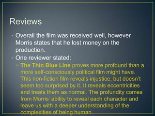 Reviews
• Overall the film was received well, however
Morris states that he lost money on the
production.
• One reviewer stated:
▫ The Thin Blue Line proves more profound than a
more self-consciously political film might have.
This non-fiction film reveals injustice, but doesn’t
seem too surprised by it. It reveals eccentricities
and treats them as normal. The profundity comes
from Morris’ ability to reveal each character and
leave us with a deeper understanding of the
complexities of being human.
 