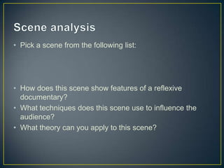 • Pick a scene from the following list:
• How does this scene show features of a reflexive
documentary?
• What techniques does this scene use to influence the
audience?
• What theory can you apply to this scene?
 
