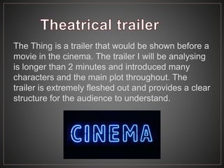 The Thing is a trailer that would be shown before a
movie in the cinema. The trailer I will be analysing
is longer than 2 minutes and introduced many
characters and the main plot throughout. The
trailer is extremely fleshed out and provides a clear
structure for the audience to understand.
 
