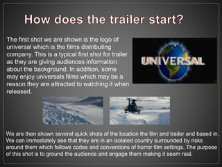 The first shot we are shown is the logo of
universal which is the films distributing
company. This is a typical first shot for trailer
as they are giving audiences information
about the background. In addition, some
may enjoy universals films which may be a
reason they are attracted to watching it when
released.
We are then shown several quick shots of the location the film and trailer and based in.
We can immediately see that they are in an isolated country surrounded by risks
around them which follows codes and conventions of horror film settings. The purpose
of this shot is to ground the audience and engage them making it seem real.
 