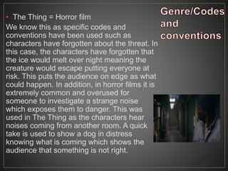 • The Thing = Horror film
We know this as specific codes and
conventions have been used such as
characters have forgotten about the threat. In
this case, the characters have forgotten that
the ice would melt over night meaning the
creature would escape putting everyone at
risk. This puts the audience on edge as what
could happen. In addition, in horror films it is
extremely common and overused for
someone to investigate a strange noise
which exposes them to danger. This was
used in The Thing as the characters hear
noises coming from another room. A quick
take is used to show a dog in distress
knowing what is coming which shows the
audience that something is not right.
 
