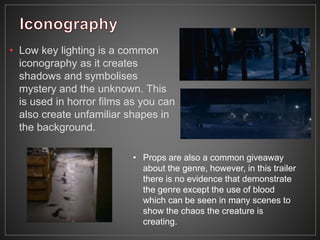 • Low key lighting is a common
iconography as it creates
shadows and symbolises
mystery and the unknown. This
is used in horror films as you can
also create unfamiliar shapes in
the background.
• Props are also a common giveaway
about the genre, however, in this trailer
there is no evidence that demonstrate
the genre except the use of blood
which can be seen in many scenes to
show the chaos the creature is
creating.
 
