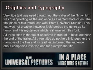 Very little text was used through out the trailer of the film which
was disappointing as the audience as I wanted more clues. The
first piece of text introduces was ‘From Universal Studios’. This
text was not creative, however it did portray the genre as its
horror and it is mysterious which is shown with this font.
All three titles in the trailer appeared in front of a black out near
the end of the trailer. All three titles do not help link together the
narrative of the film and instead just informed the audience
about companies involved and for example the title.
 
