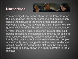 • The most significant scene shown in the trailer is when
the lady realises that either someone had miraculously
healed themselves or the monster has taken over
someone's body. This is when the trailer begins to show
gore and it intensifies the sound to scare the audience.
• Overall, the short trailer does show a clear story as it
begins introducing the settings and motives for being in
their location, then they realise that danger is close.
Lastly, the creature begins to create chaos and people
are suddenly being dragged from the camp. Audiences
should be able to describe the plot from the trailer as
everything is clearly shown in a linear narrative in the 2
minutes.
 