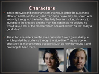 • There are two significant characters that would catch the audiences
attention and this is the lady and man seen below they are shown with
authority throughout the trailer. The lady flew from a long distance to
investigate the creature and the man has control as he decided he
would take a test of the monster which she replied with “is that really a
good idea.”
• These two characters are the main ones which were given dialogue
which guided the audience through the story line. Thus was done
effectively as they answered questions such as how they found it and
how long its been there.
 