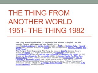 THE THING FROM
ANOTHER WORLD
1951- THE THING 1982
The Thing from Another World (El enigma de otro mundo, El enigma... de otro
mundo, La cosa o El invasor de otro mundo) es una
película estadounidense de ciencia ficción dirigida en 1951 por Christian Nyby y Howard
Hawks (este último sin acreditar). El guion se basó en el relato de John W. Campbell Who
Goes There?. -
The Thing, o John Carpenter's The Thing (La cosa, en España, La cosa del otro
mundo, en México, y El enigma de otro mundo, enArgentina y varios países
de Hispanoamérica),2 es una película estadounidense de ciencia-ficción y terror de 1982
dirigida por John Carpenter. Es un remake del film de Howard Hawks The Thing from
Another World (1951). Ambas películas están basadas en la novela cortade John W.
Campbell Jr. Who Goes There?, pero el film de Carpenter es más fiel a la obra
original.3 Carpenter considera a esta película la primera de su "Trilogía Apocalíptica",
continuada en 1987 y 1995 por El Príncipe de las Tinieblas (Prince of Darkness) e In the
Mouth of Madness, respectivamente.4
 
