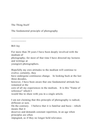The Thing Itself
The fundamental principle of photography
_____________________________________________________
___________
Bill Jay
For more than 30 years I have been deeply involved with the
medium of
photography; for most of that time I have directed my lectures
and writings at
young(er) photographers.
Hopefully my own attitudes to the medium will continue to
evolve; certainly, they
have undergone continuous change. In looking back at the last
three decades,
however, I have been aware that one fundamental attitude has
remained at the
core of all my experiences in the medium. It is this "frame of
reference" which I
would like to share with you in a single article.
I am not claiming that this principle of photography is radical,
different or new.
On the contrary. I believe that it is familiar and basic - which
means that it
deserves and demands constant repetition, in an age when
principles are often
impugned, as if they no longer held relevance.
 