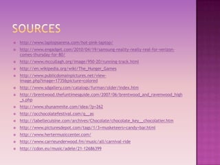   http://www.laptopsarena.com/hot-pink-laptop/
   http://www.engadget.com/2010/04/19/samsung-reality-really-real-for-verizon-
    comes-thursday-for-80/
   http://www.mccullagh.org/image/950-20/running-track.html
   http://en.wikipedia.org/wiki/The_Hunger_Games
   http://www.publicdomainpictures.net/view-
    image.php?image=1735&picture=colored
   http://www.sdgallery.com/catalogs/furman/older/index.htm
   http://brentwood.thefuntimesguide.com/2007/06/brentwood_and_ravenwood_high
    _s.php
   http://www.shunammite.com/idea/?p=262
   http://occhocolatefestival.com/q__as
   http://labellecuisine.com/archives/Chocolate/chocolate_key__chocolatier.htm
   http://www.picturesdepot.com/tags/1/3+musketeers+candy+bar.html
   http://www.hertermusiccenter.com/
   http://www.carrieunderwood.fm/music/all/carnival-ride
   http://cdon.eu/music/adele/21-12686399
 