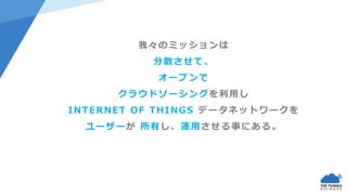 我々のミッションは
分散させて、
オープンで
クラウドソーシングを利用し
INTERNET OF THINGS データネットワークを
ユーザーが 所有し、運用させる事にある。
 