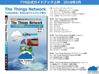 1章 シェアリング・ネットワーク
1-1.「IoT」の普及とネットワークの課題
1-2.「IoT」と「サブGHz帯」の関係
1-3. ネットワークを「シェア」するという考え方
1-4. 広域な「ネットワーク・シェア」
第2章 The Things Networkの基本機能
2-1. LoRaとLoRaWANプロトコル
2-2. The Things Networkアーキテクチャー
2-3. セキュリティ
2-4. デバイス
2-5. ゲートウェイ
2-6. ネットワークサーバー
2-7. アプリケーションサーバー
第3章 The Things Networkを体験してみよう！
3-1. The Things Network の準備
3-2. The Things Networkアカウント作成
3-3. The Things Networkコンソール設定
3-4. ゲートウェイを登録
3-5. アプリケーションの登録
3-6. LoRaWANの識別子
3-7. LoRaWANゲートウェイの設定
3-8. センサノードの設定
第4章 The Things Networkとアプリケーション連携
4-1. The Things NetworkとCayenneの連携
4-2. DataStorageとの連携
4-3. IFTTT Makerとの連携
第5章 The Things Network Kagoshimaユースケース
5-1.農業IoTサービス提供、背景と経緯
5-2.The Things Networkが選ばれた理由
5-3.The Things Networkのプラットフォーム連携
5-4. The Things Network導入効果および今後の展望
The Things Network
「LoRaWAN」をみんなでシェアして使う
TTN公式ガイドブック上梓 2018年2月
 