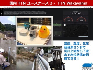 国内ユースケース国内 TTN ユースケース 2 - TTN Wakayama
温度、湿度、気圧
超音波センサで
河川上流から下流
まで水位状況を把
握できる！
 