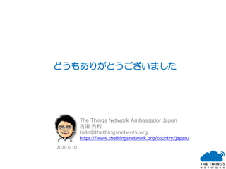 どうもありがとうございました
The Things Network Ambassador Japan
吉田 秀利
hide@thethingsnetwork.org
https://www.thethingsnetwork.org/country/japan/
2020.6.10
 