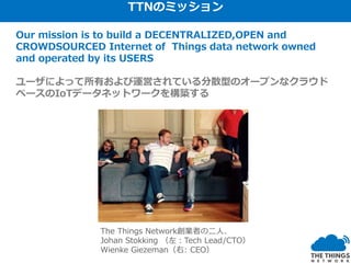 Our mission is to build a DECENTRALIZED,OPEN and
CROWDSOURCED Internet of Things data network owned
and operated by its USERS
ユーザによって所有および運営されている分散型のオープンなクラウド
ベースのIoTデータネットワークを構築する
The Things Network創業者の二人、
Johan Stokking （左：Tech Lead/CTO）
Wienke Giezeman（右: CEO）
TTNのミッション
 