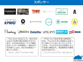 「The Next Webとして、私たちは
このような取り組みを受け入れてい
ます。IoTのためのオープンで無料
のネットワークを構築し、誰もがそ
れを使うことは、私たちの信念と一
致しています。」
- Boris、CEO The Next Web
「TTNについて私が本当に興味深い
のは、アムステルダム市政府とはまっ
たく関わっていないということです。
これは、アムステルダムの住民によっ
て完全に開始され、資金提供され構築
されたものです。」
- アムステルダムCTO、Ger Baron
スポンサー
 