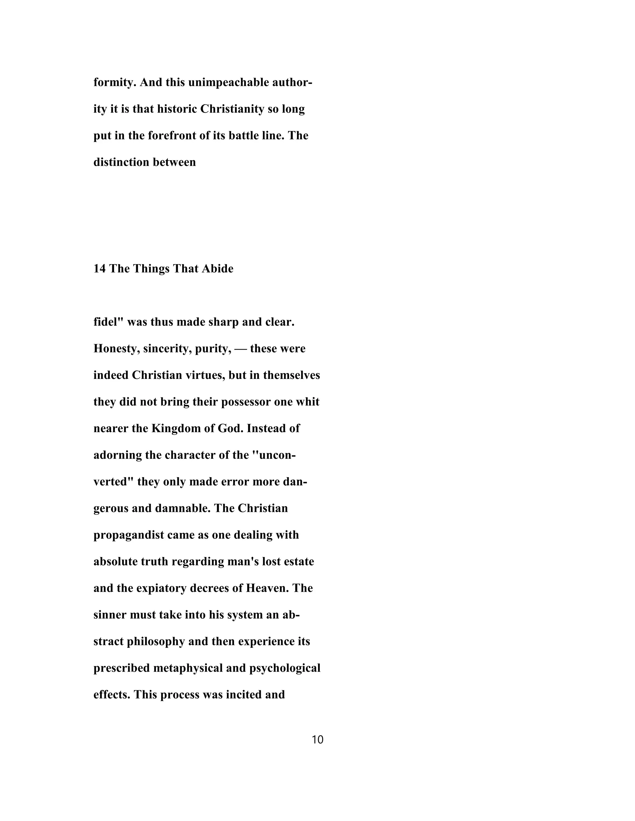 formity. And this unimpeachable author-
ity it is that historic Christianity so long
put in the forefront of its battle line. The
distinction between
14 The Things That Abide
fidel" was thus made sharp and clear.
Honesty, sincerity, purity, — these were
indeed Christian virtues, but in themselves
they did not bring their possessor one whit
nearer the Kingdom of God. Instead of
adorning the character of the ''uncon-
verted" they only made error more dan-
gerous and damnable. The Christian
propagandist came as one dealing with
absolute truth regarding man's lost estate
and the expiatory decrees of Heaven. The
sinner must take into his system an ab-
stract philosophy and then experience its
prescribed metaphysical and psychological
effects. This process was incited and
10
 