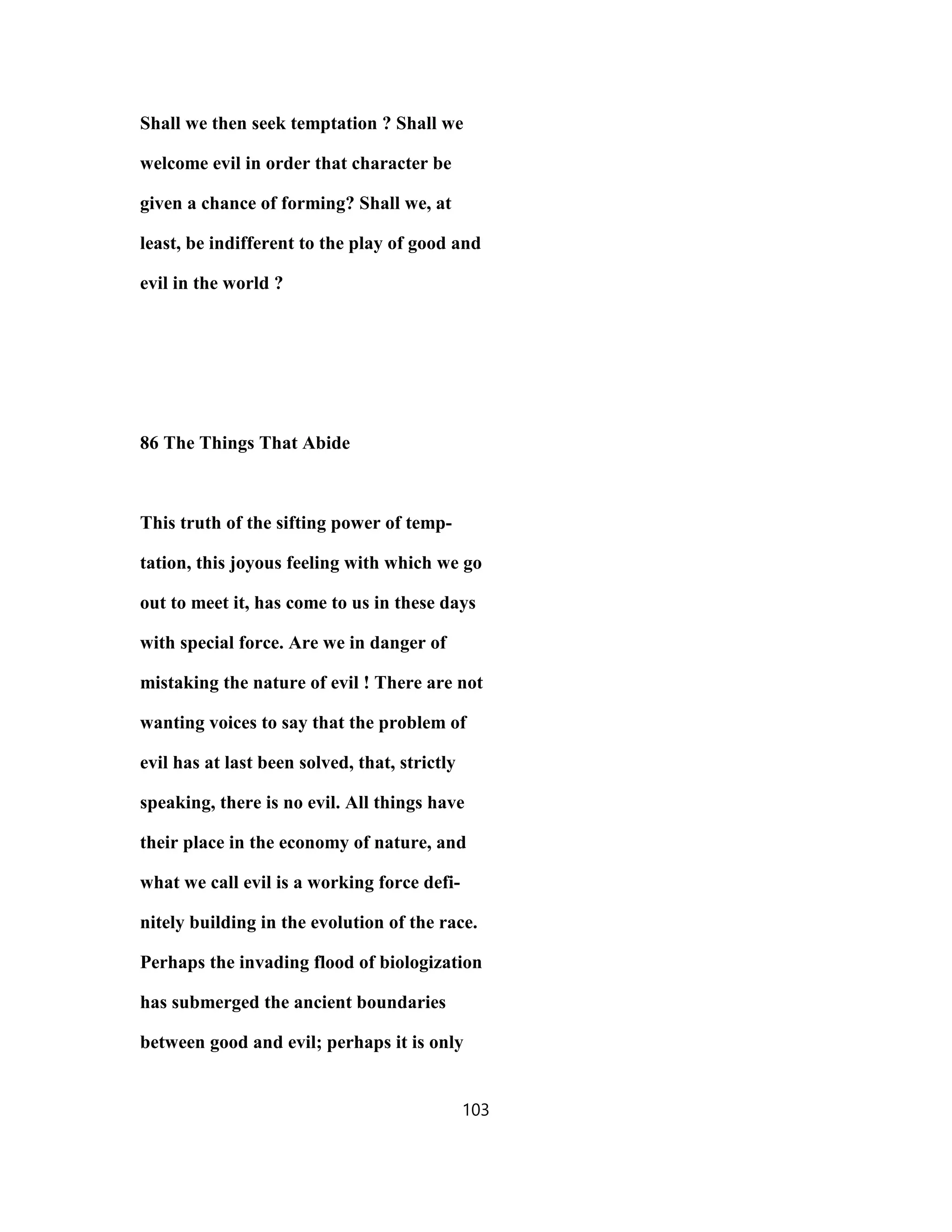 Shall we then seek temptation ? Shall we
welcome evil in order that character be
given a chance of forming? Shall we, at
least, be indifferent to the play of good and
evil in the world ?
86 The Things That Abide
This truth of the sifting power of temp-
tation, this joyous feeling with which we go
out to meet it, has come to us in these days
with special force. Are we in danger of
mistaking the nature of evil ! There are not
wanting voices to say that the problem of
evil has at last been solved, that, strictly
speaking, there is no evil. All things have
their place in the economy of nature, and
what we call evil is a working force defi-
nitely building in the evolution of the race.
Perhaps the invading flood of biologization
has submerged the ancient boundaries
between good and evil; perhaps it is only
103
 