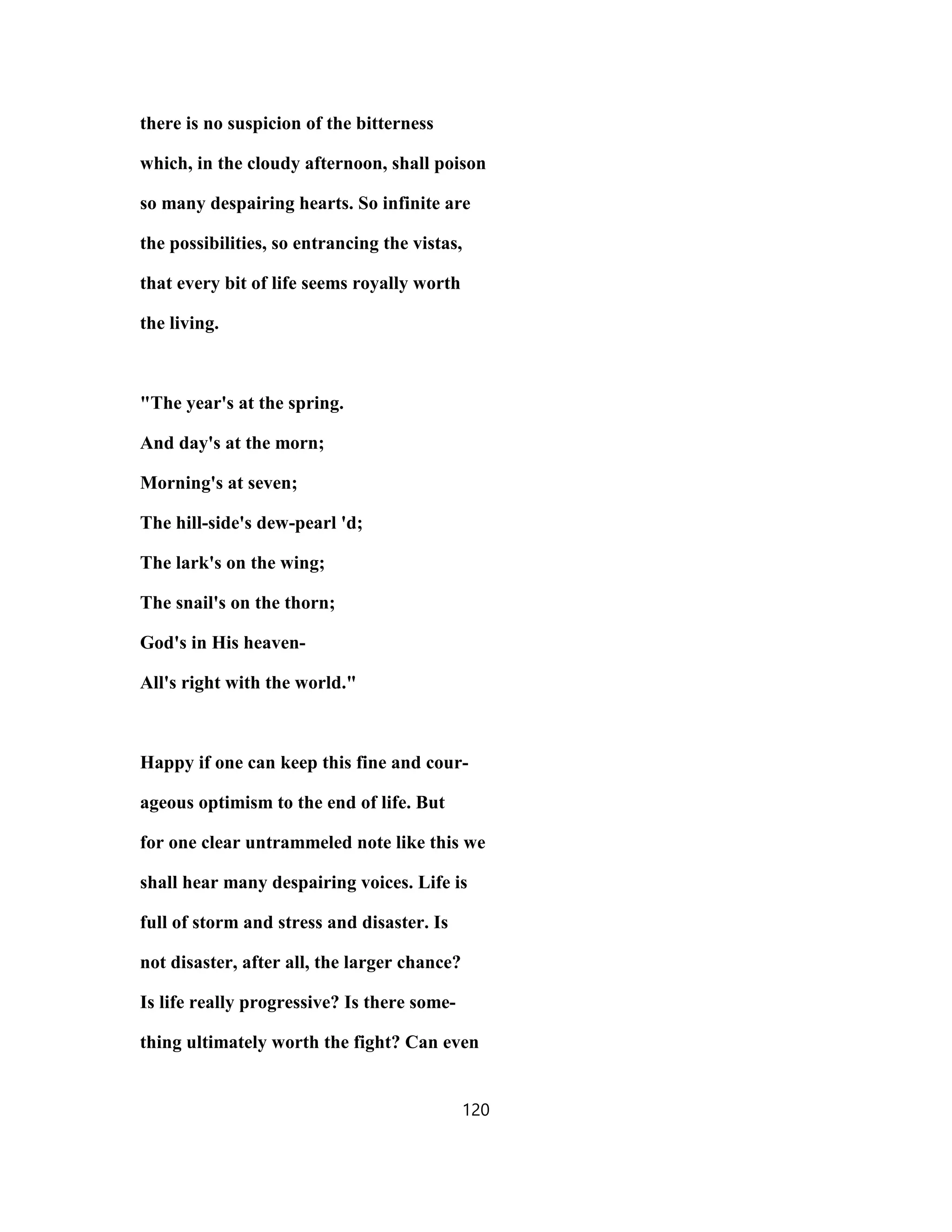 there is no suspicion of the bitterness
which, in the cloudy afternoon, shall poison
so many despairing hearts. So infinite are
the possibilities, so entrancing the vistas,
that every bit of life seems royally worth
the living.
"The year's at the spring.
And day's at the morn;
Morning's at seven;
The hill-side's dew-pearl 'd;
The lark's on the wing;
The snail's on the thorn;
God's in His heaven-
All's right with the world."
Happy if one can keep this fine and cour-
ageous optimism to the end of life. But
for one clear untrammeled note like this we
shall hear many despairing voices. Life is
full of storm and stress and disaster. Is
not disaster, after all, the larger chance?
Is life really progressive? Is there some-
thing ultimately worth the fight? Can even
120
 