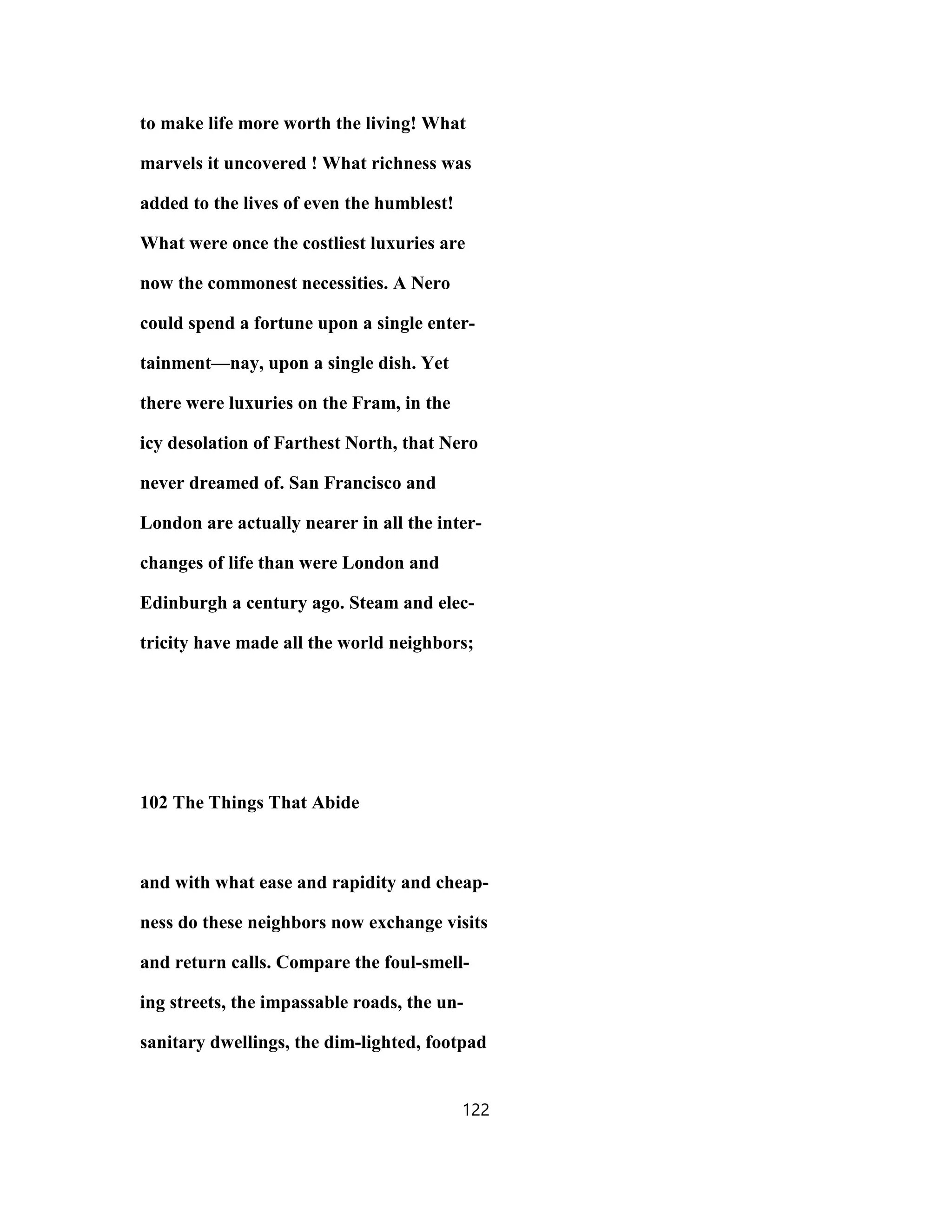 to make life more worth the living! What
marvels it uncovered ! What richness was
added to the lives of even the humblest!
What were once the costliest luxuries are
now the commonest necessities. A Nero
could spend a fortune upon a single enter-
tainment—nay, upon a single dish. Yet
there were luxuries on the Fram, in the
icy desolation of Farthest North, that Nero
never dreamed of. San Francisco and
London are actually nearer in all the inter-
changes of life than were London and
Edinburgh a century ago. Steam and elec-
tricity have made all the world neighbors;
102 The Things That Abide
and with what ease and rapidity and cheap-
ness do these neighbors now exchange visits
and return calls. Compare the foul-smell-
ing streets, the impassable roads, the un-
sanitary dwellings, the dim-lighted, footpad
122
 