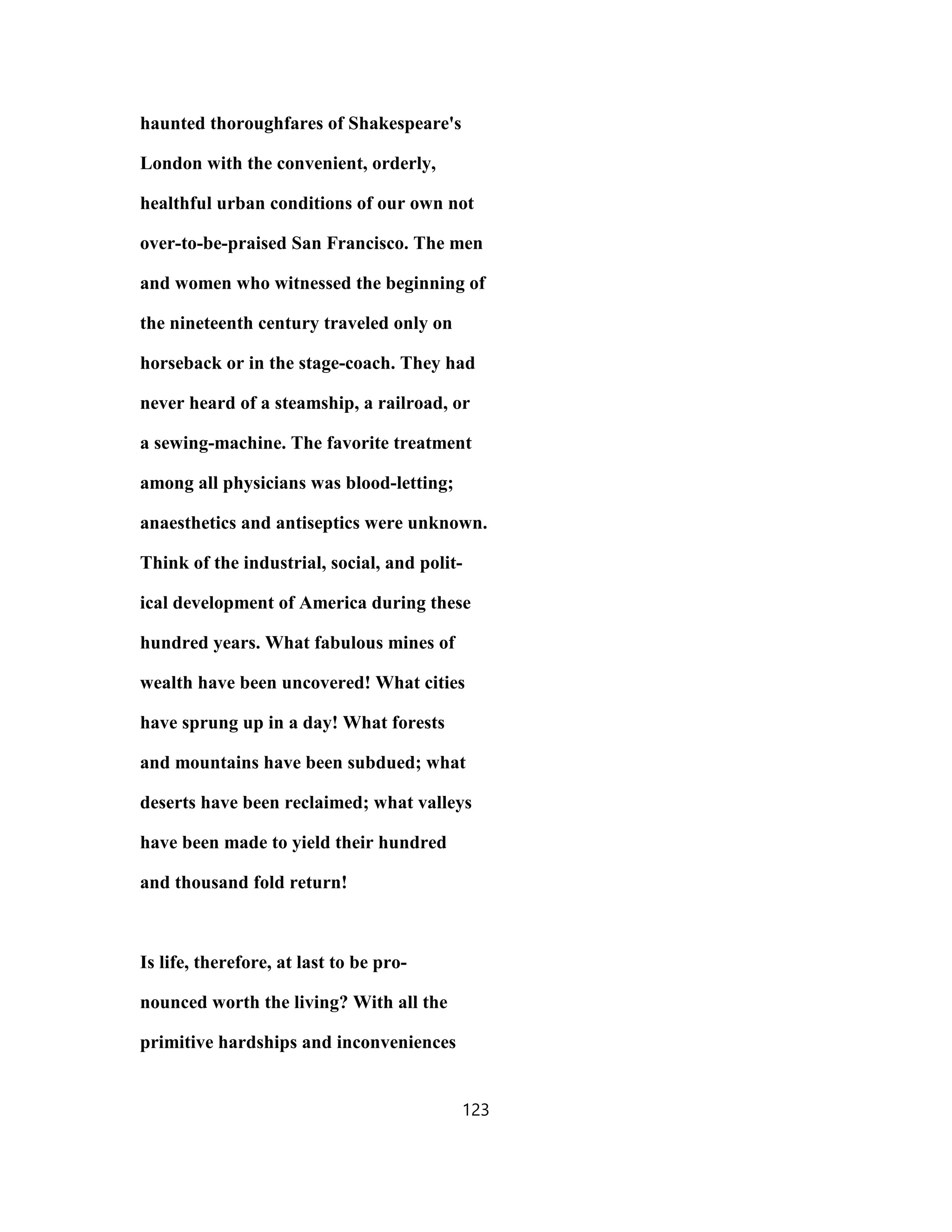 haunted thoroughfares of Shakespeare's
London with the convenient, orderly,
healthful urban conditions of our own not
over-to-be-praised San Francisco. The men
and women who witnessed the beginning of
the nineteenth century traveled only on
horseback or in the stage-coach. They had
never heard of a steamship, a railroad, or
a sewing-machine. The favorite treatment
among all physicians was blood-letting;
anaesthetics and antiseptics were unknown.
Think of the industrial, social, and polit-
ical development of America during these
hundred years. What fabulous mines of
wealth have been uncovered! What cities
have sprung up in a day! What forests
and mountains have been subdued; what
deserts have been reclaimed; what valleys
have been made to yield their hundred
and thousand fold return!
Is life, therefore, at last to be pro-
nounced worth the living? With all the
primitive hardships and inconveniences
123
 