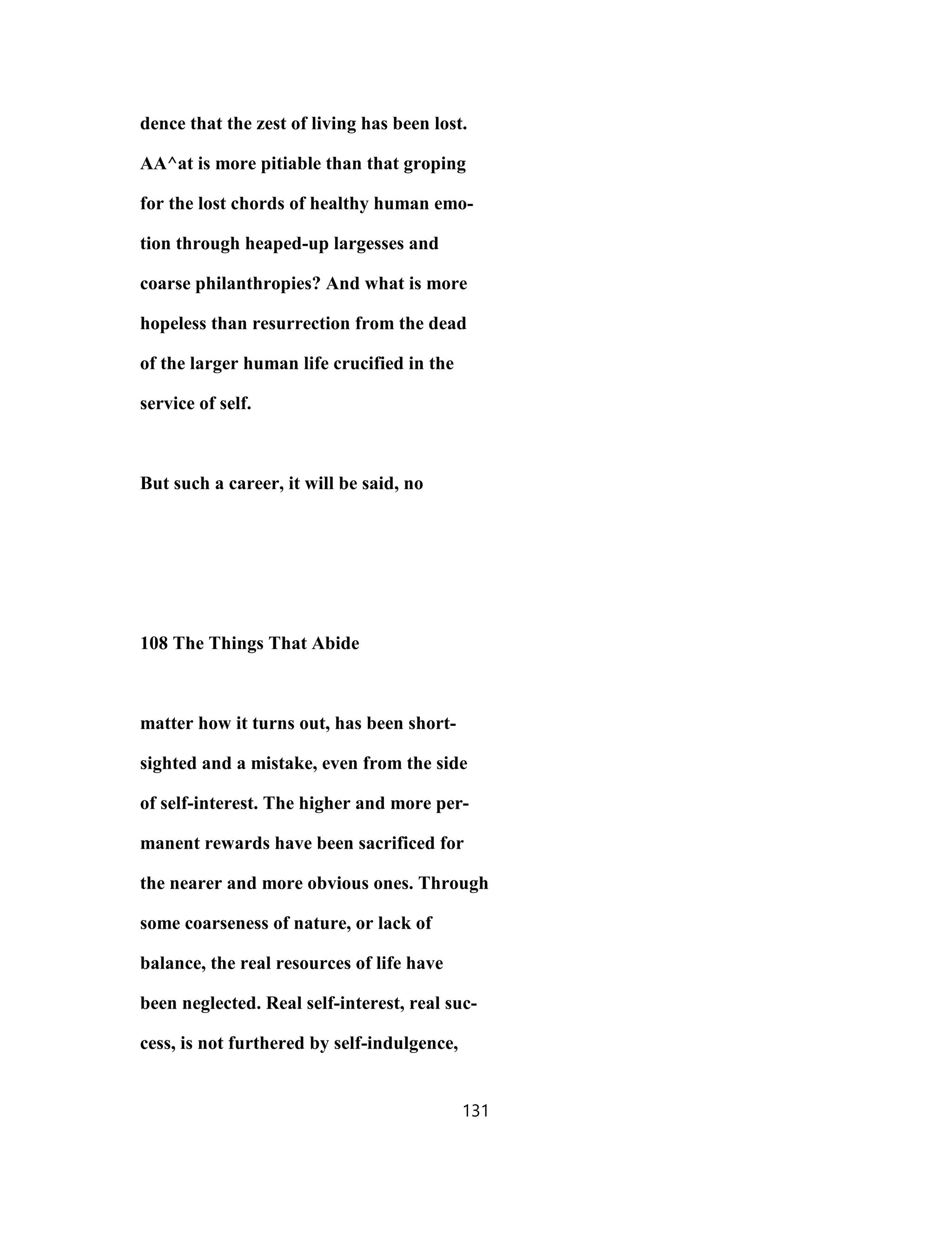dence that the zest of living has been lost.
AA^at is more pitiable than that groping
for the lost chords of healthy human emo-
tion through heaped-up largesses and
coarse philanthropies? And what is more
hopeless than resurrection from the dead
of the larger human life crucified in the
service of self.
But such a career, it will be said, no
108 The Things That Abide
matter how it turns out, has been short-
sighted and a mistake, even from the side
of self-interest. The higher and more per-
manent rewards have been sacrificed for
the nearer and more obvious ones. Through
some coarseness of nature, or lack of
balance, the real resources of life have
been neglected. Real self-interest, real suc-
cess, is not furthered by self-indulgence,
131
 