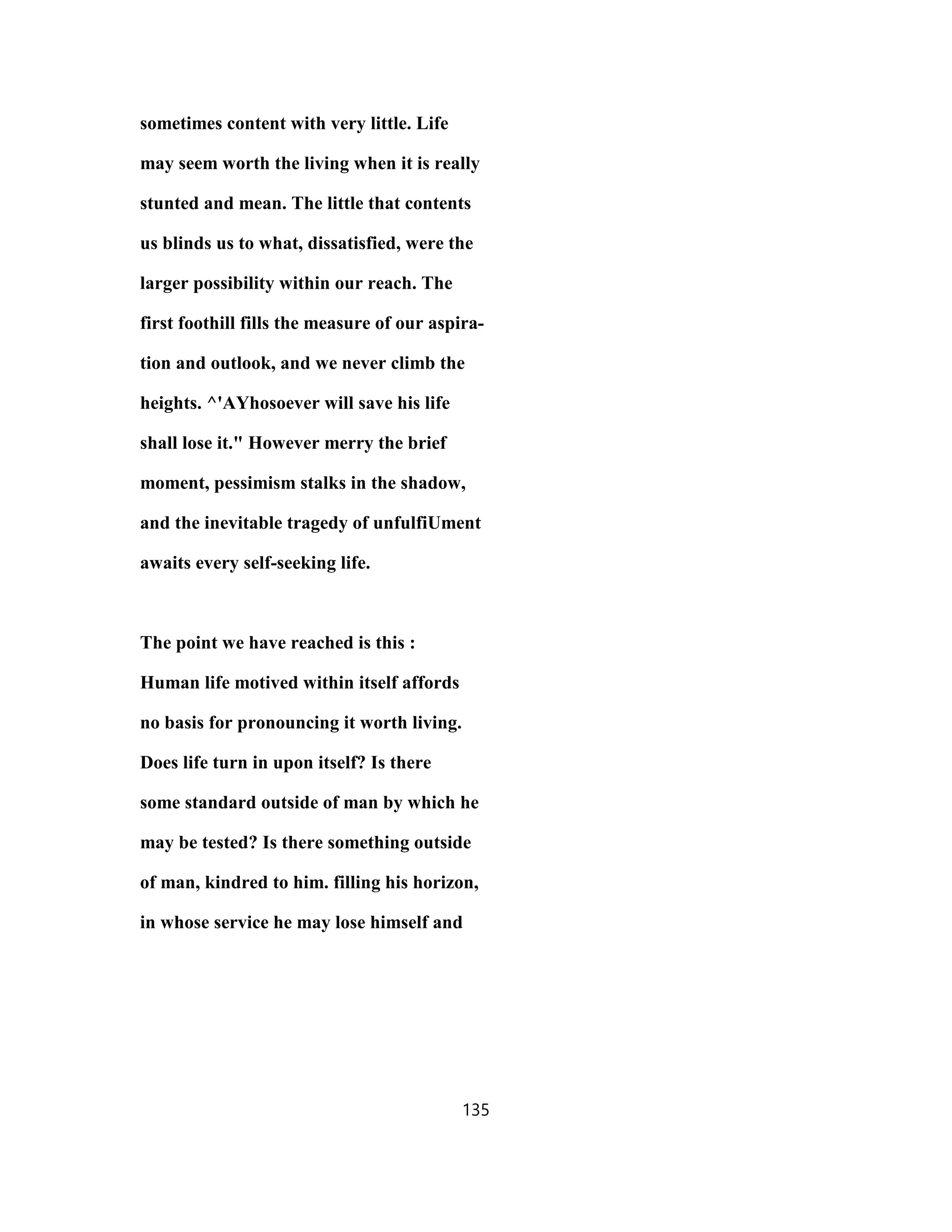 sometimes content with very little. Life
may seem worth the living when it is really
stunted and mean. The little that contents
us blinds us to what, dissatisfied, were the
larger possibility within our reach. The
first foothill fills the measure of our aspira-
tion and outlook, and we never climb the
heights. ^'AYhosoever will save his life
shall lose it." However merry the brief
moment, pessimism stalks in the shadow,
and the inevitable tragedy of unfulfiUment
awaits every self-seeking life.
The point we have reached is this :
Human life motived within itself affords
no basis for pronouncing it worth living.
Does life turn in upon itself? Is there
some standard outside of man by which he
may be tested? Is there something outside
of man, kindred to him. filling his horizon,
in whose service he may lose himself and
135
 