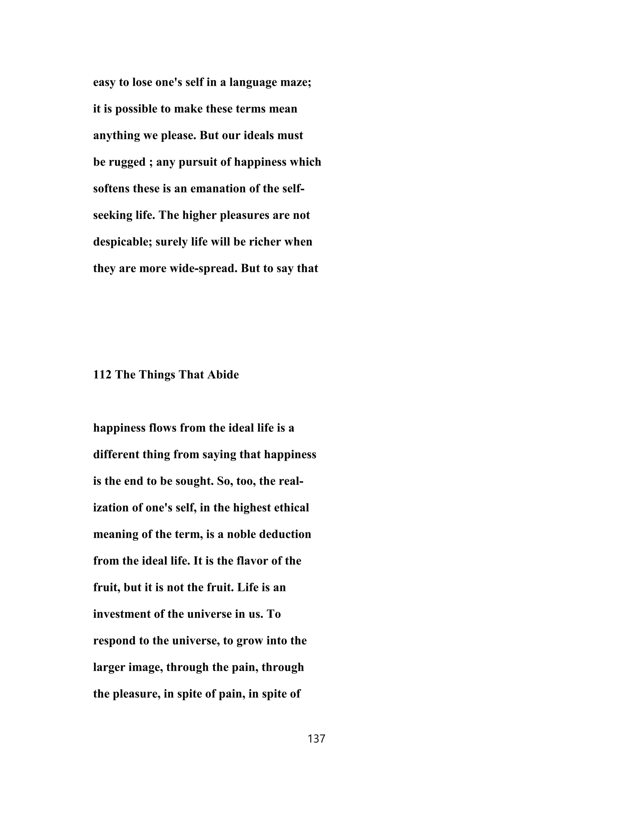 easy to lose one's self in a language maze;
it is possible to make these terms mean
anything we please. But our ideals must
be rugged ; any pursuit of happiness which
softens these is an emanation of the self-
seeking life. The higher pleasures are not
despicable; surely life will be richer when
they are more wide-spread. But to say that
112 The Things That Abide
happiness flows from the ideal life is a
different thing from saying that happiness
is the end to be sought. So, too, the real-
ization of one's self, in the highest ethical
meaning of the term, is a noble deduction
from the ideal life. It is the flavor of the
fruit, but it is not the fruit. Life is an
investment of the universe in us. To
respond to the universe, to grow into the
larger image, through the pain, through
the pleasure, in spite of pain, in spite of
137
 