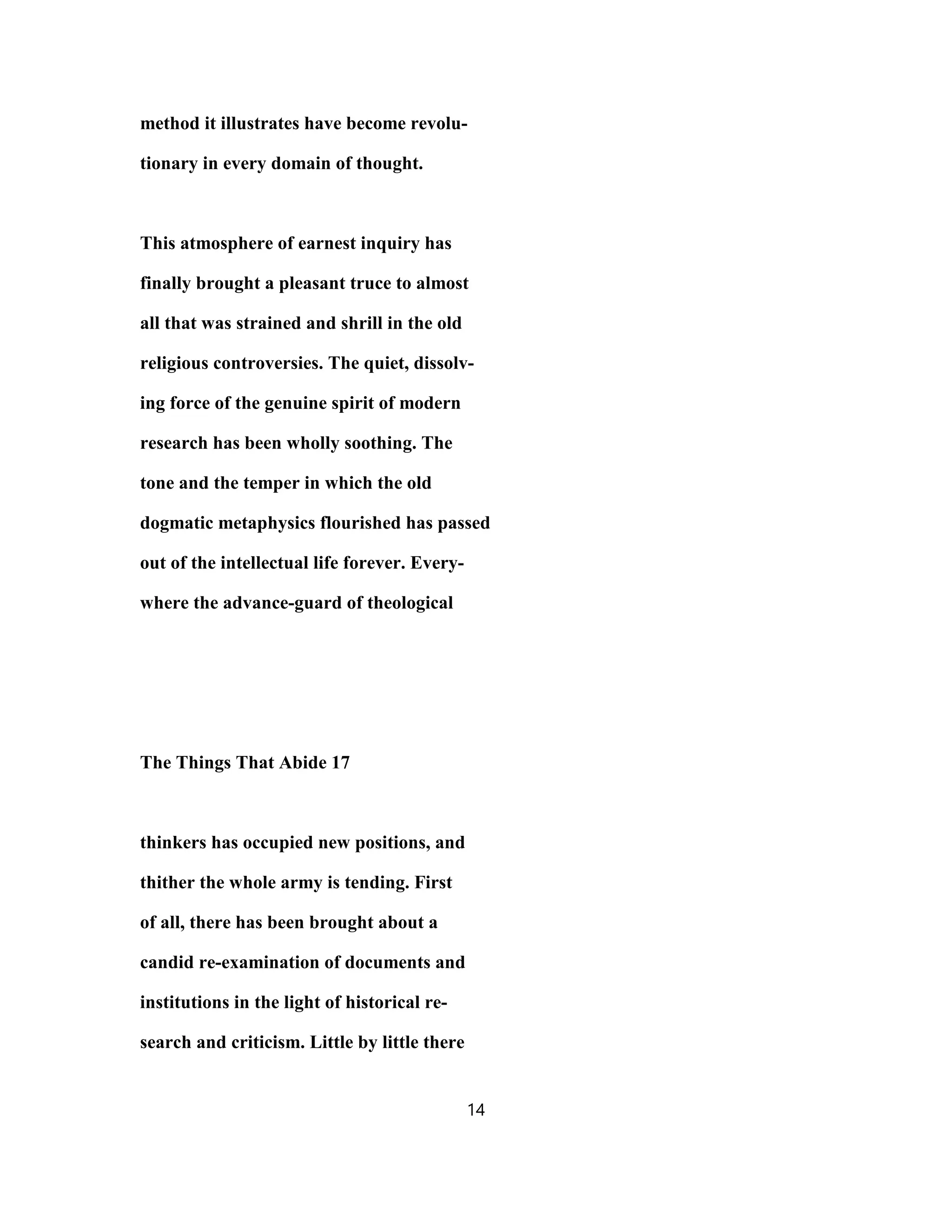 method it illustrates have become revolu-
tionary in every domain of thought.
This atmosphere of earnest inquiry has
finally brought a pleasant truce to almost
all that was strained and shrill in the old
religious controversies. The quiet, dissolv-
ing force of the genuine spirit of modern
research has been wholly soothing. The
tone and the temper in which the old
dogmatic metaphysics flourished has passed
out of the intellectual life forever. Every-
where the advance-guard of theological
The Things That Abide 17
thinkers has occupied new positions, and
thither the whole army is tending. First
of all, there has been brought about a
candid re-examination of documents and
institutions in the light of historical re-
search and criticism. Little by little there
14
 