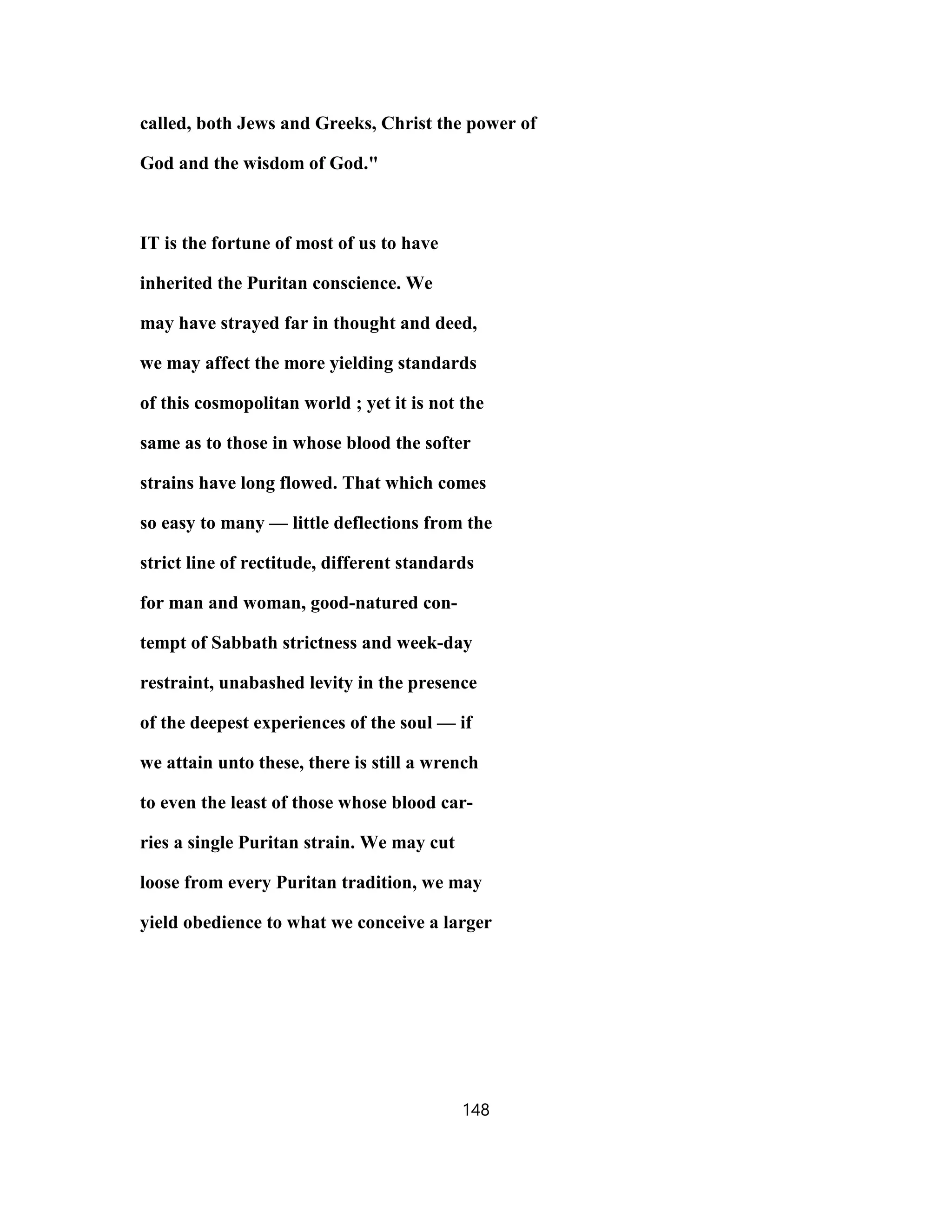 called, both Jews and Greeks, Christ the power of
God and the wisdom of God."
IT is the fortune of most of us to have
inherited the Puritan conscience. We
may have strayed far in thought and deed,
we may affect the more yielding standards
of this cosmopolitan world ; yet it is not the
same as to those in whose blood the softer
strains have long flowed. That which comes
so easy to many — little deflections from the
strict line of rectitude, different standards
for man and woman, good-natured con-
tempt of Sabbath strictness and week-day
restraint, unabashed levity in the presence
of the deepest experiences of the soul — if
we attain unto these, there is still a wrench
to even the least of those whose blood car-
ries a single Puritan strain. We may cut
loose from every Puritan tradition, we may
yield obedience to what we conceive a larger
148
 