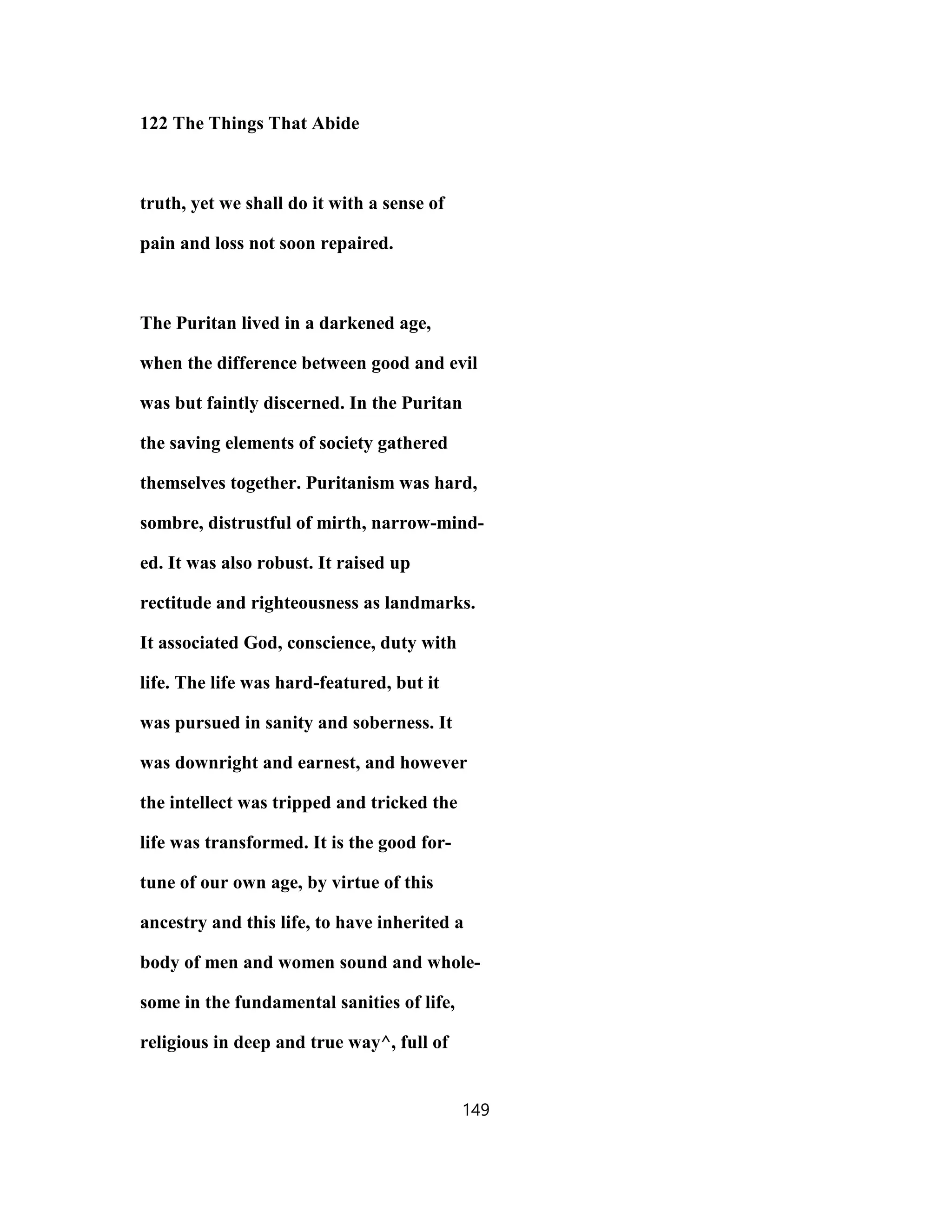 122 The Things That Abide
truth, yet we shall do it with a sense of
pain and loss not soon repaired.
The Puritan lived in a darkened age,
when the difference between good and evil
was but faintly discerned. In the Puritan
the saving elements of society gathered
themselves together. Puritanism was hard,
sombre, distrustful of mirth, narrow-mind-
ed. It was also robust. It raised up
rectitude and righteousness as landmarks.
It associated God, conscience, duty with
life. The life was hard-featured, but it
was pursued in sanity and soberness. It
was downright and earnest, and however
the intellect was tripped and tricked the
life was transformed. It is the good for-
tune of our own age, by virtue of this
ancestry and this life, to have inherited a
body of men and women sound and whole-
some in the fundamental sanities of life,
religious in deep and true way^, full of
149
 