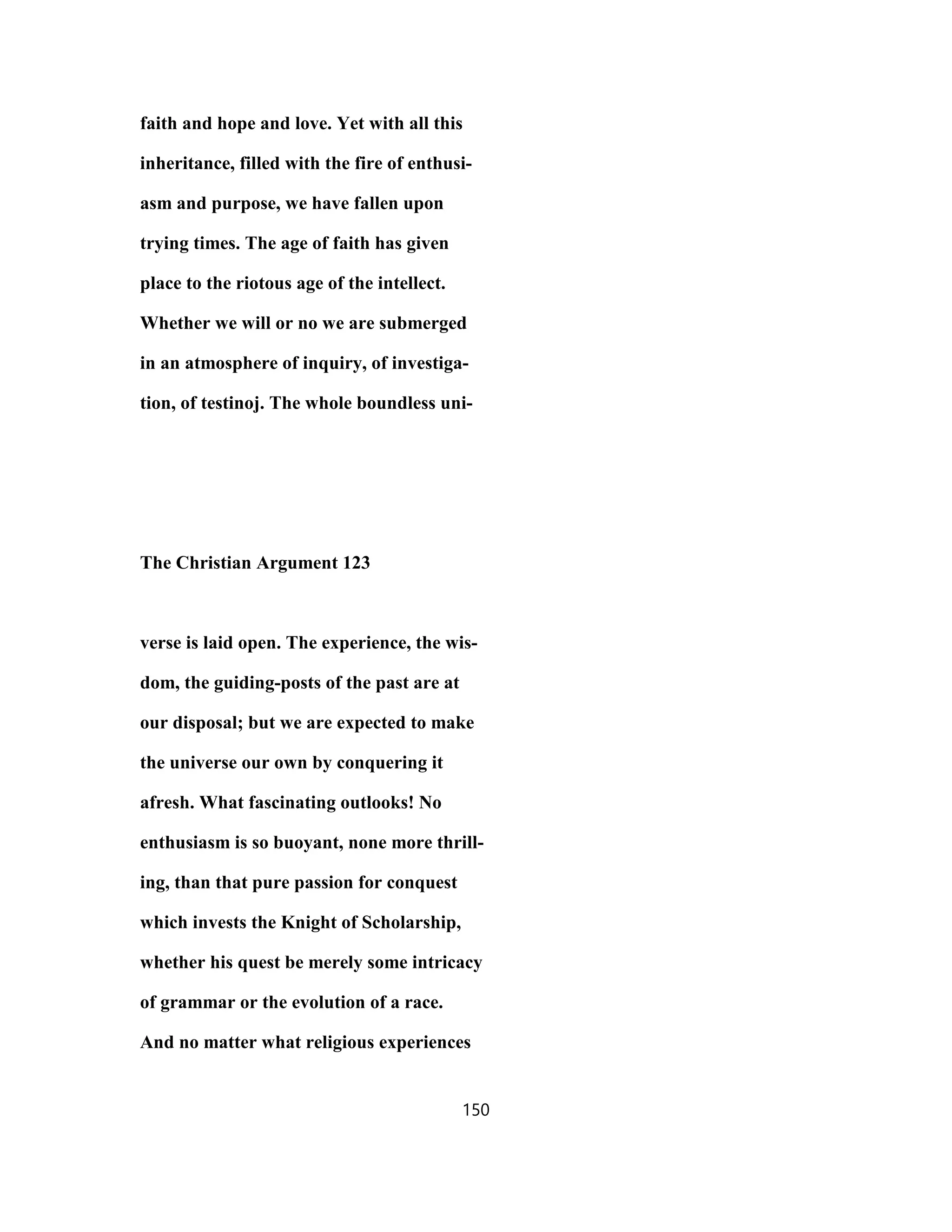 faith and hope and love. Yet with all this
inheritance, filled with the fire of enthusi-
asm and purpose, we have fallen upon
trying times. The age of faith has given
place to the riotous age of the intellect.
Whether we will or no we are submerged
in an atmosphere of inquiry, of investiga-
tion, of testinoj. The whole boundless uni-
The Christian Argument 123
verse is laid open. The experience, the wis-
dom, the guiding-posts of the past are at
our disposal; but we are expected to make
the universe our own by conquering it
afresh. What fascinating outlooks! No
enthusiasm is so buoyant, none more thrill-
ing, than that pure passion for conquest
which invests the Knight of Scholarship,
whether his quest be merely some intricacy
of grammar or the evolution of a race.
And no matter what religious experiences
150
 