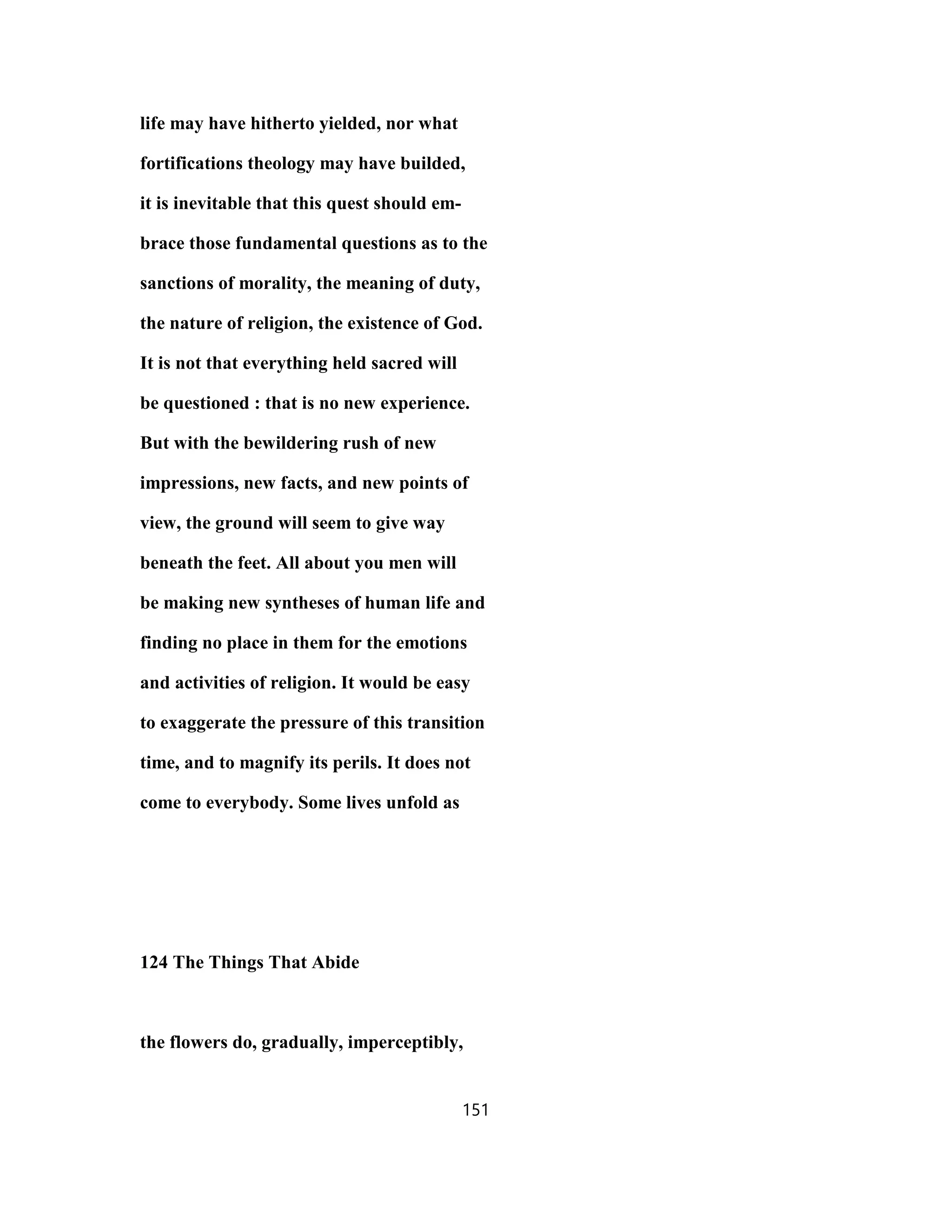 life may have hitherto yielded, nor what
fortifications theology may have builded,
it is inevitable that this quest should em-
brace those fundamental questions as to the
sanctions of morality, the meaning of duty,
the nature of religion, the existence of God.
It is not that everything held sacred will
be questioned : that is no new experience.
But with the bewildering rush of new
impressions, new facts, and new points of
view, the ground will seem to give way
beneath the feet. All about you men will
be making new syntheses of human life and
finding no place in them for the emotions
and activities of religion. It would be easy
to exaggerate the pressure of this transition
time, and to magnify its perils. It does not
come to everybody. Some lives unfold as
124 The Things That Abide
the flowers do, gradually, imperceptibly,
151
 