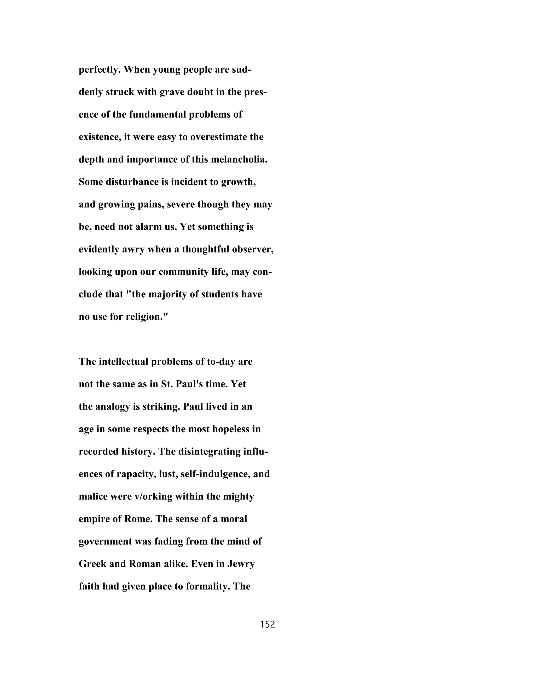 perfectly. When young people are sud-
denly struck with grave doubt in the pres-
ence of the fundamental problems of
existence, it were easy to overestimate the
depth and importance of this melancholia.
Some disturbance is incident to growth,
and growing pains, severe though they may
be, need not alarm us. Yet something is
evidently awry when a thoughtful observer,
looking upon our community life, may con-
clude that "the majority of students have
no use for religion."
The intellectual problems of to-day are
not the same as in St. Paul's time. Yet
the analogy is striking. Paul lived in an
age in some respects the most hopeless in
recorded history. The disintegrating influ-
ences of rapacity, lust, self-indulgence, and
malice were v/orking within the mighty
empire of Rome. The sense of a moral
government was fading from the mind of
Greek and Roman alike. Even in Jewry
faith had given place to formality. The
152
 