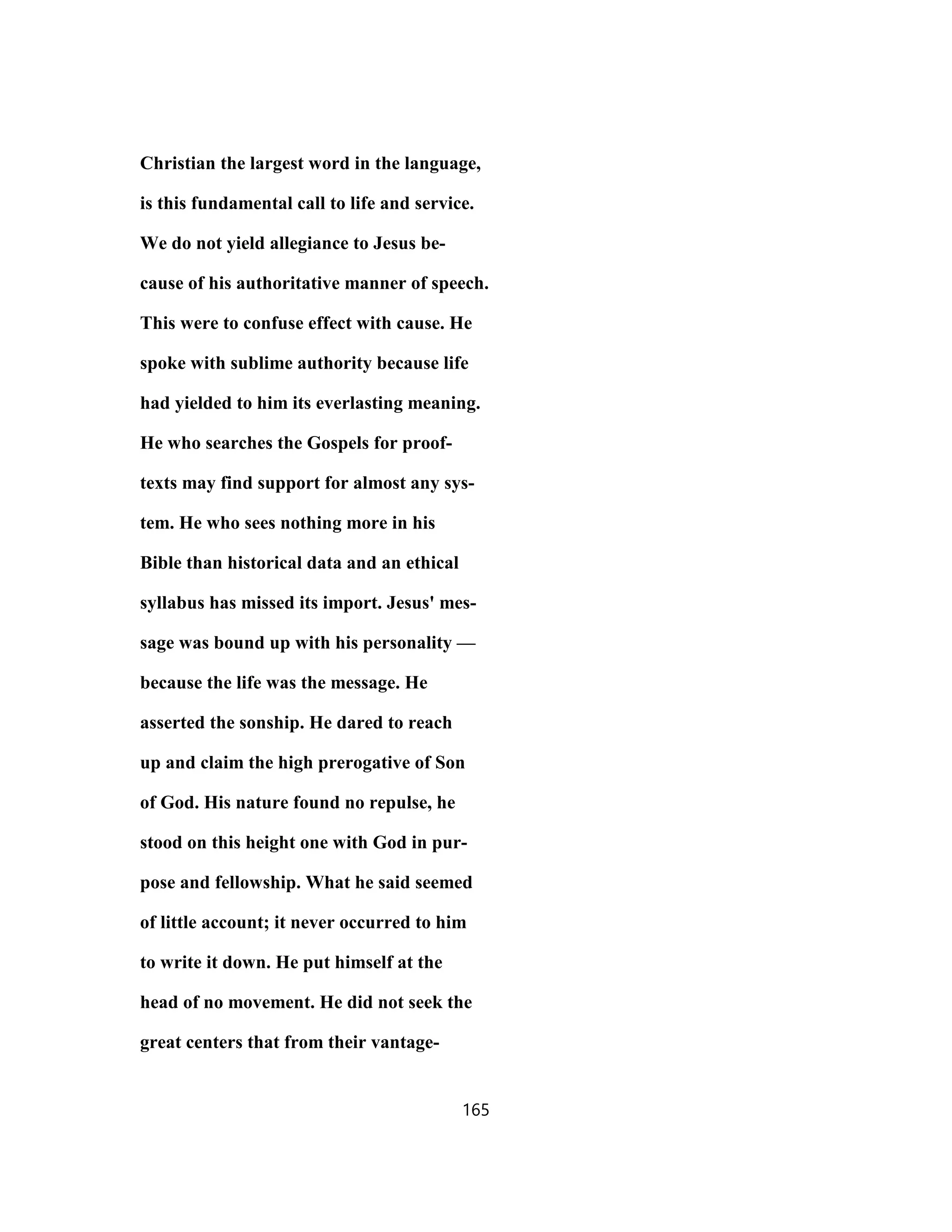 Christian the largest word in the language,
is this fundamental call to life and service.
We do not yield allegiance to Jesus be-
cause of his authoritative manner of speech.
This were to confuse effect with cause. He
spoke with sublime authority because life
had yielded to him its everlasting meaning.
He who searches the Gospels for proof-
texts may find support for almost any sys-
tem. He who sees nothing more in his
Bible than historical data and an ethical
syllabus has missed its import. Jesus' mes-
sage was bound up with his personality —
because the life was the message. He
asserted the sonship. He dared to reach
up and claim the high prerogative of Son
of God. His nature found no repulse, he
stood on this height one with God in pur-
pose and fellowship. What he said seemed
of little account; it never occurred to him
to write it down. He put himself at the
head of no movement. He did not seek the
great centers that from their vantage-
165
 