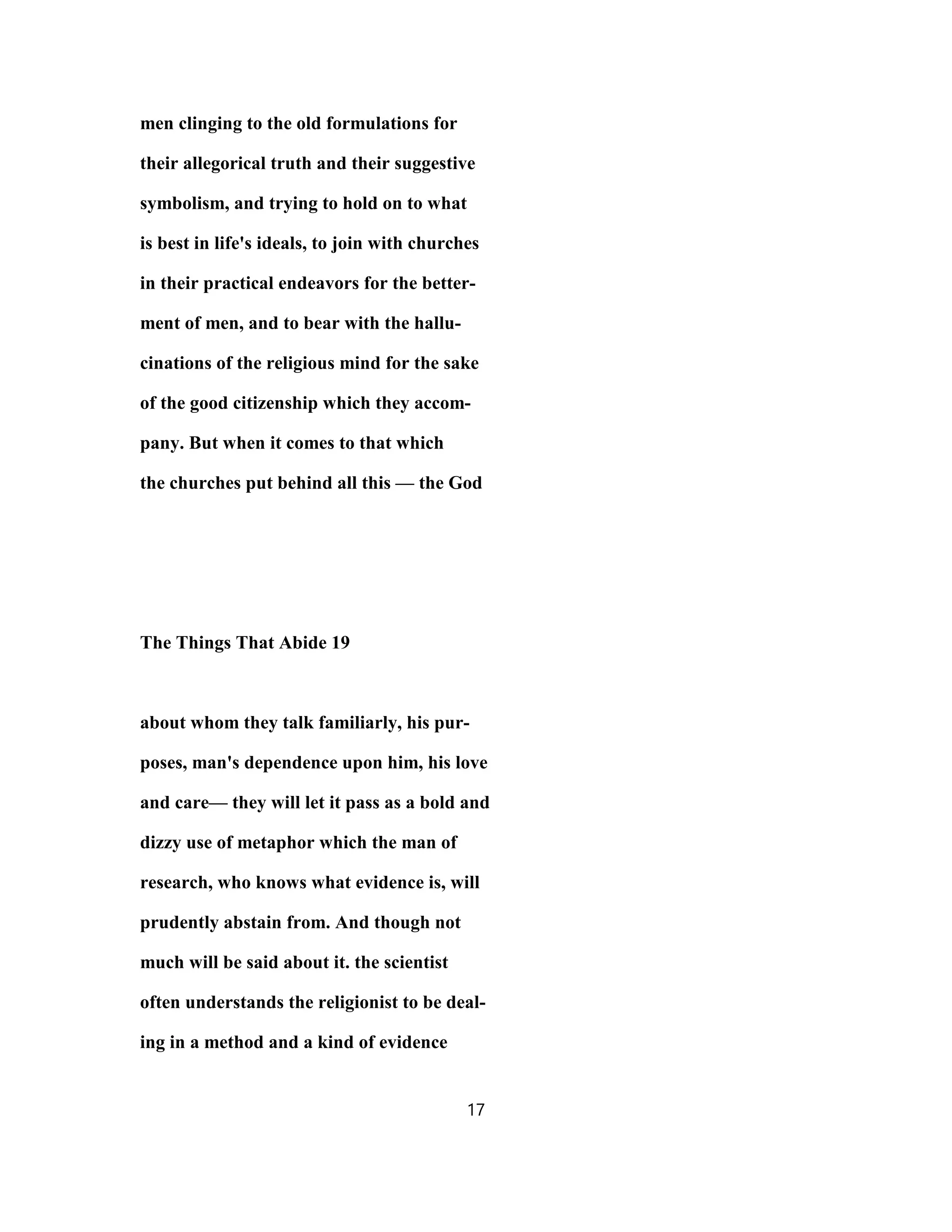 men clinging to the old formulations for
their allegorical truth and their suggestive
symbolism, and trying to hold on to what
is best in life's ideals, to join with churches
in their practical endeavors for the better-
ment of men, and to bear with the hallu-
cinations of the religious mind for the sake
of the good citizenship which they accom-
pany. But when it comes to that which
the churches put behind all this — the God
The Things That Abide 19
about whom they talk familiarly, his pur-
poses, man's dependence upon him, his love
and care— they will let it pass as a bold and
dizzy use of metaphor which the man of
research, who knows what evidence is, will
prudently abstain from. And though not
much will be said about it. the scientist
often understands the religionist to be deal-
ing in a method and a kind of evidence
17
 