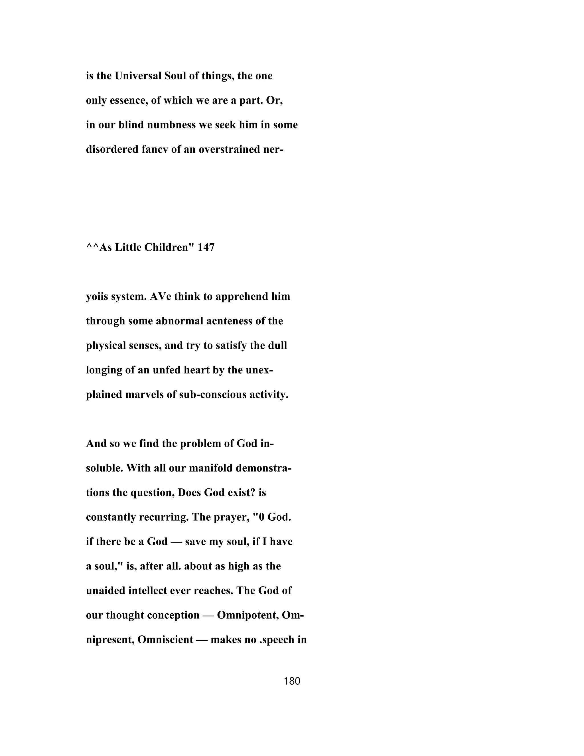 is the Universal Soul of things, the one
only essence, of which we are a part. Or,
in our blind numbness we seek him in some
disordered fancv of an overstrained ner-
^^As Little Children" 147
yoiis system. AVe think to apprehend him
through some abnormal acnteness of the
physical senses, and try to satisfy the dull
longing of an unfed heart by the unex-
plained marvels of sub-conscious activity.
And so we find the problem of God in-
soluble. With all our manifold demonstra-
tions the question, Does God exist? is
constantly recurring. The prayer, "0 God.
if there be a God — save my soul, if I have
a soul," is, after all. about as high as the
unaided intellect ever reaches. The God of
our thought conception — Omnipotent, Om-
nipresent, Omniscient — makes no .speech in
180
 