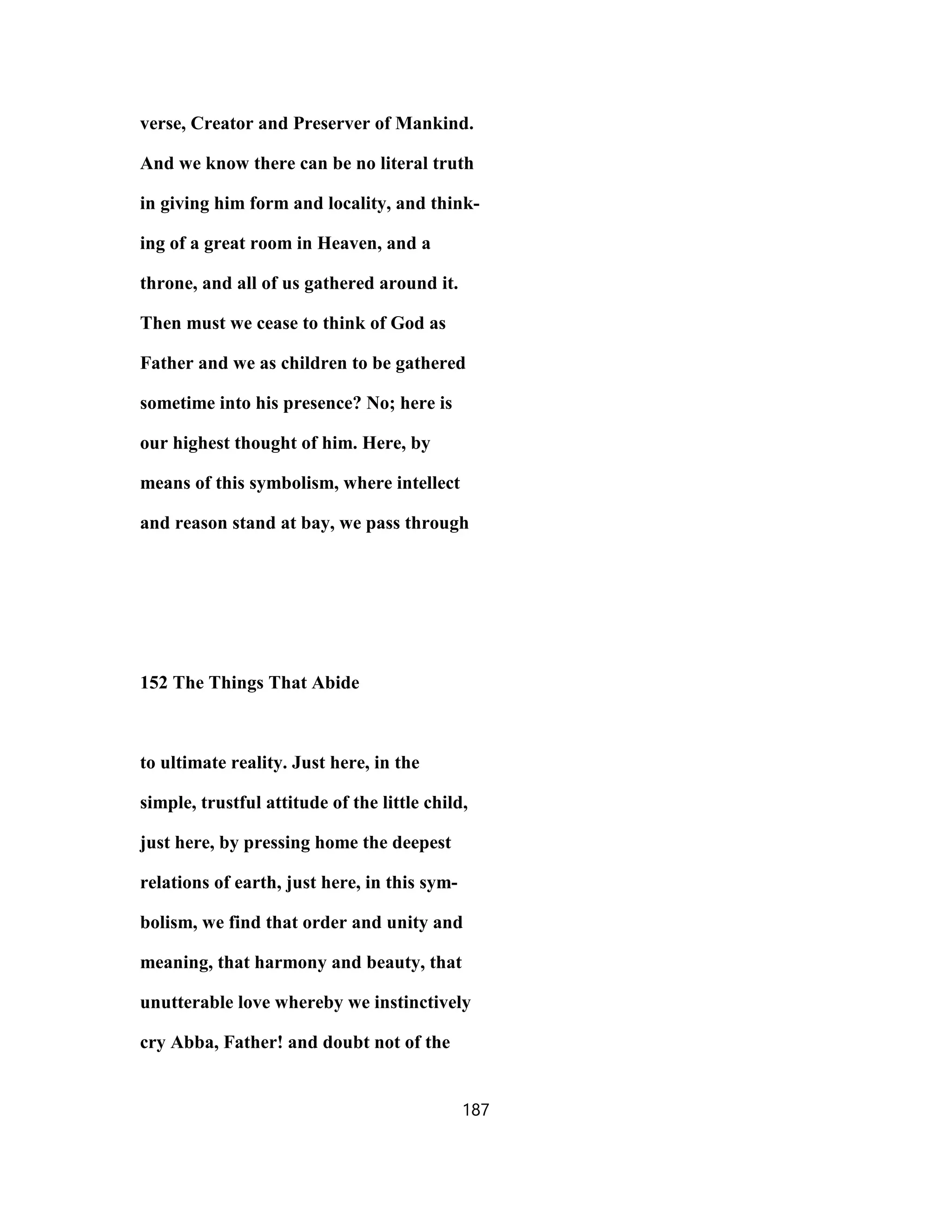 verse, Creator and Preserver of Mankind.
And we know there can be no literal truth
in giving him form and locality, and think-
ing of a great room in Heaven, and a
throne, and all of us gathered around it.
Then must we cease to think of God as
Father and we as children to be gathered
sometime into his presence? No; here is
our highest thought of him. Here, by
means of this symbolism, where intellect
and reason stand at bay, we pass through
152 The Things That Abide
to ultimate reality. Just here, in the
simple, trustful attitude of the little child,
just here, by pressing home the deepest
relations of earth, just here, in this sym-
bolism, we find that order and unity and
meaning, that harmony and beauty, that
unutterable love whereby we instinctively
cry Abba, Father! and doubt not of the
187
 