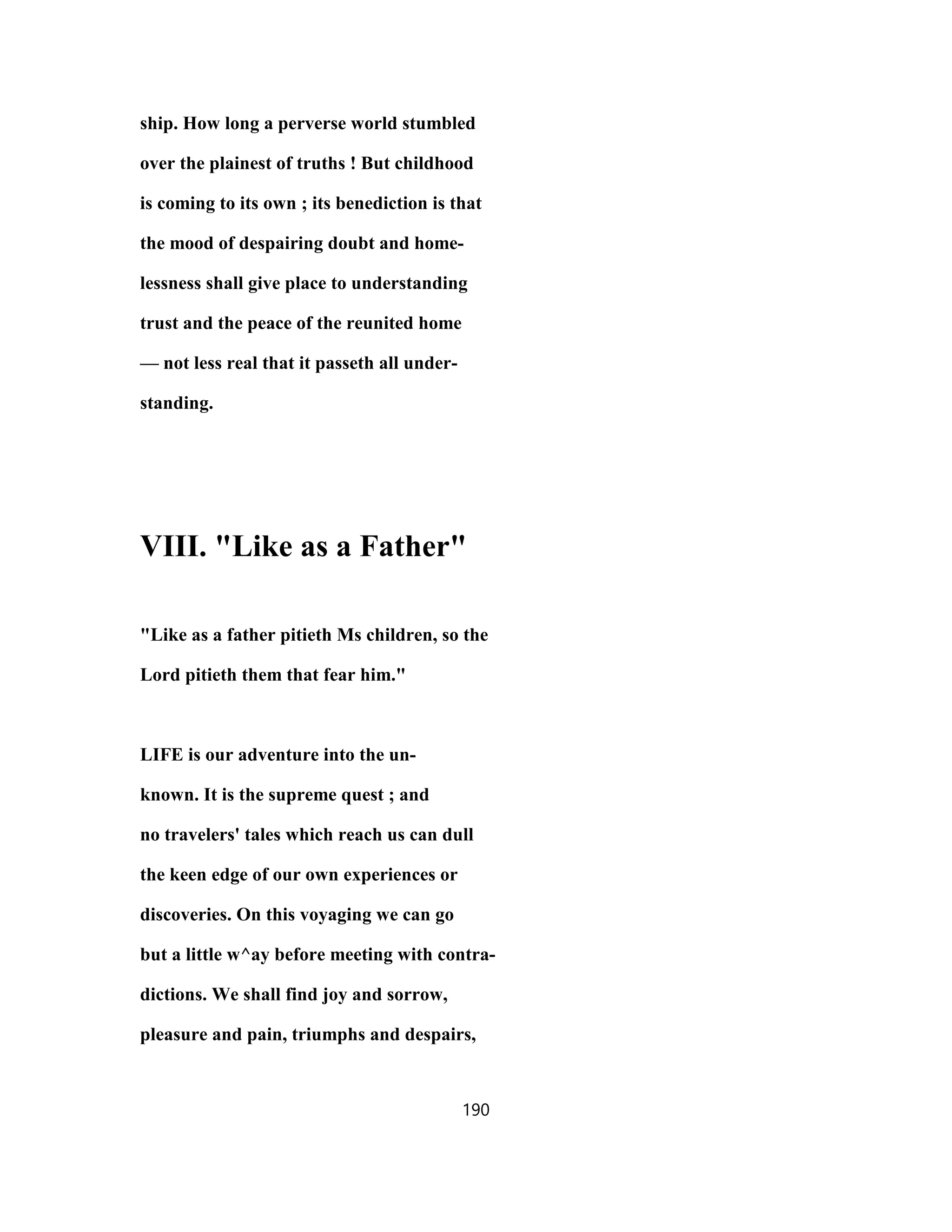ship. How long a perverse world stumbled
over the plainest of truths ! But childhood
is coming to its own ; its benediction is that
the mood of despairing doubt and home-
lessness shall give place to understanding
trust and the peace of the reunited home
— not less real that it passeth all under-
standing.
VIII. "Like as a Father"
"Like as a father pitieth Ms children, so the
Lord pitieth them that fear him."
LIFE is our adventure into the un-
known. It is the supreme quest ; and
no travelers' tales which reach us can dull
the keen edge of our own experiences or
discoveries. On this voyaging we can go
but a little w^ay before meeting with contra-
dictions. We shall find joy and sorrow,
pleasure and pain, triumphs and despairs,
190
 