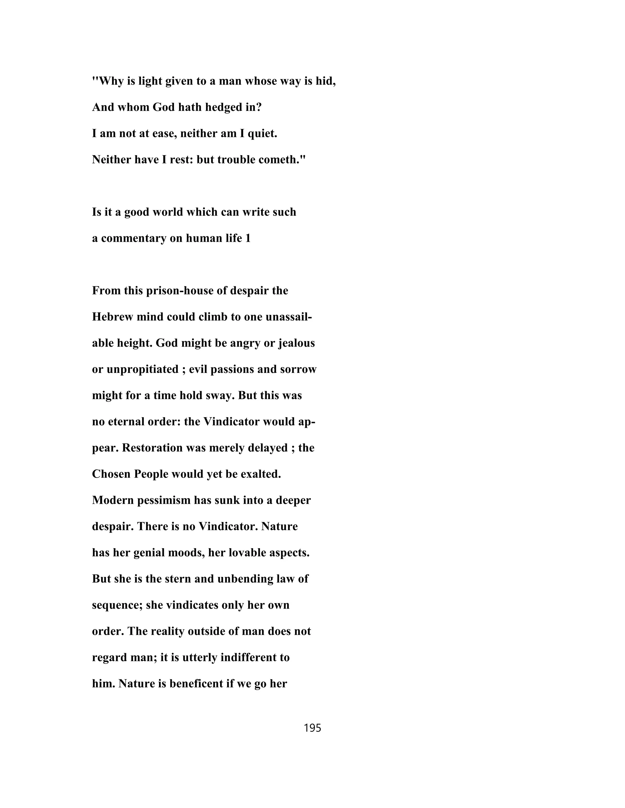 ''Why is light given to a man whose way is hid,
And whom God hath hedged in?
I am not at ease, neither am I quiet.
Neither have I rest: but trouble cometh."
Is it a good world which can write such
a commentary on human life 1
From this prison-house of despair the
Hebrew mind could climb to one unassail-
able height. God might be angry or jealous
or unpropitiated ; evil passions and sorrow
might for a time hold sway. But this was
no eternal order: the Vindicator would ap-
pear. Restoration was merely delayed ; the
Chosen People would yet be exalted.
Modern pessimism has sunk into a deeper
despair. There is no Vindicator. Nature
has her genial moods, her lovable aspects.
But she is the stern and unbending law of
sequence; she vindicates only her own
order. The reality outside of man does not
regard man; it is utterly indifferent to
him. Nature is beneficent if we go her
195
 
