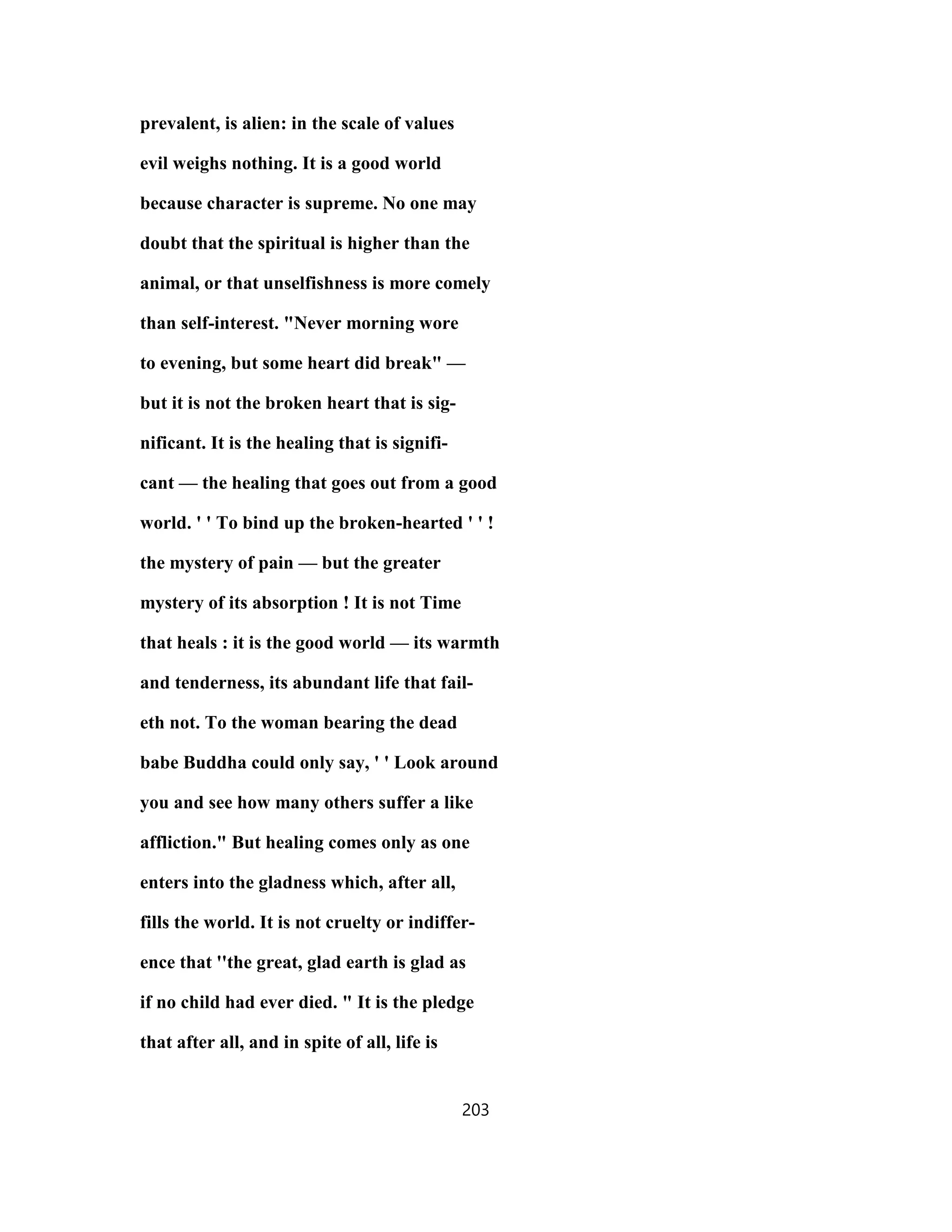 prevalent, is alien: in the scale of values
evil weighs nothing. It is a good world
because character is supreme. No one may
doubt that the spiritual is higher than the
animal, or that unselfishness is more comely
than self-interest. "Never morning wore
to evening, but some heart did break" —
but it is not the broken heart that is sig-
nificant. It is the healing that is signifi-
cant — the healing that goes out from a good
world. ' ' To bind up the broken-hearted ' ' !
the mystery of pain — but the greater
mystery of its absorption ! It is not Time
that heals : it is the good world — its warmth
and tenderness, its abundant life that fail-
eth not. To the woman bearing the dead
babe Buddha could only say, ' ' Look around
you and see how many others suffer a like
affliction." But healing comes only as one
enters into the gladness which, after all,
fills the world. It is not cruelty or indiffer-
ence that ''the great, glad earth is glad as
if no child had ever died. " It is the pledge
that after all, and in spite of all, life is
203
 