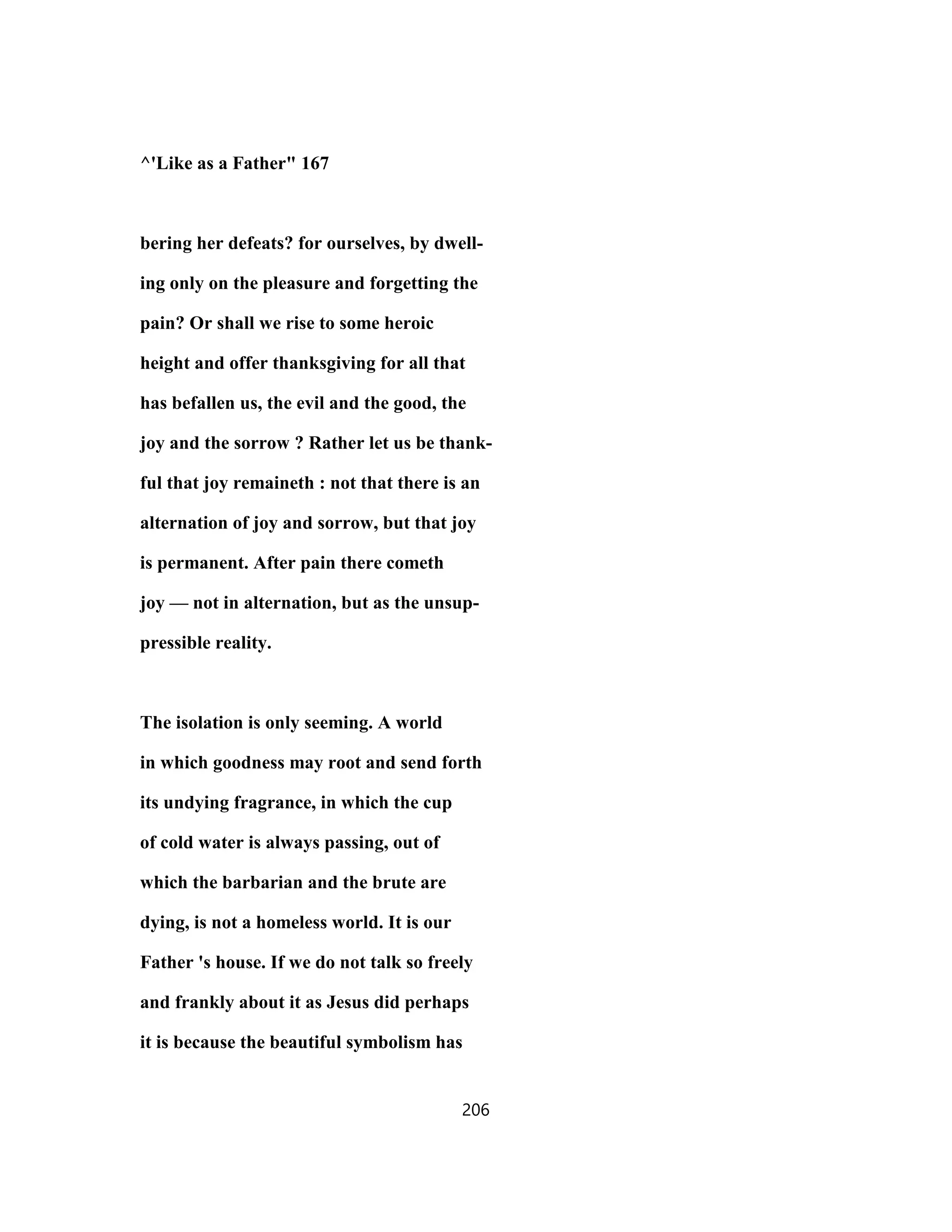 ^'Like as a Father" 167
bering her defeats? for ourselves, by dwell-
ing only on the pleasure and forgetting the
pain? Or shall we rise to some heroic
height and offer thanksgiving for all that
has befallen us, the evil and the good, the
joy and the sorrow ? Rather let us be thank-
ful that joy remaineth : not that there is an
alternation of joy and sorrow, but that joy
is permanent. After pain there cometh
joy — not in alternation, but as the unsup-
pressible reality.
The isolation is only seeming. A world
in which goodness may root and send forth
its undying fragrance, in which the cup
of cold water is always passing, out of
which the barbarian and the brute are
dying, is not a homeless world. It is our
Father 's house. If we do not talk so freely
and frankly about it as Jesus did perhaps
it is because the beautiful symbolism has
206
 