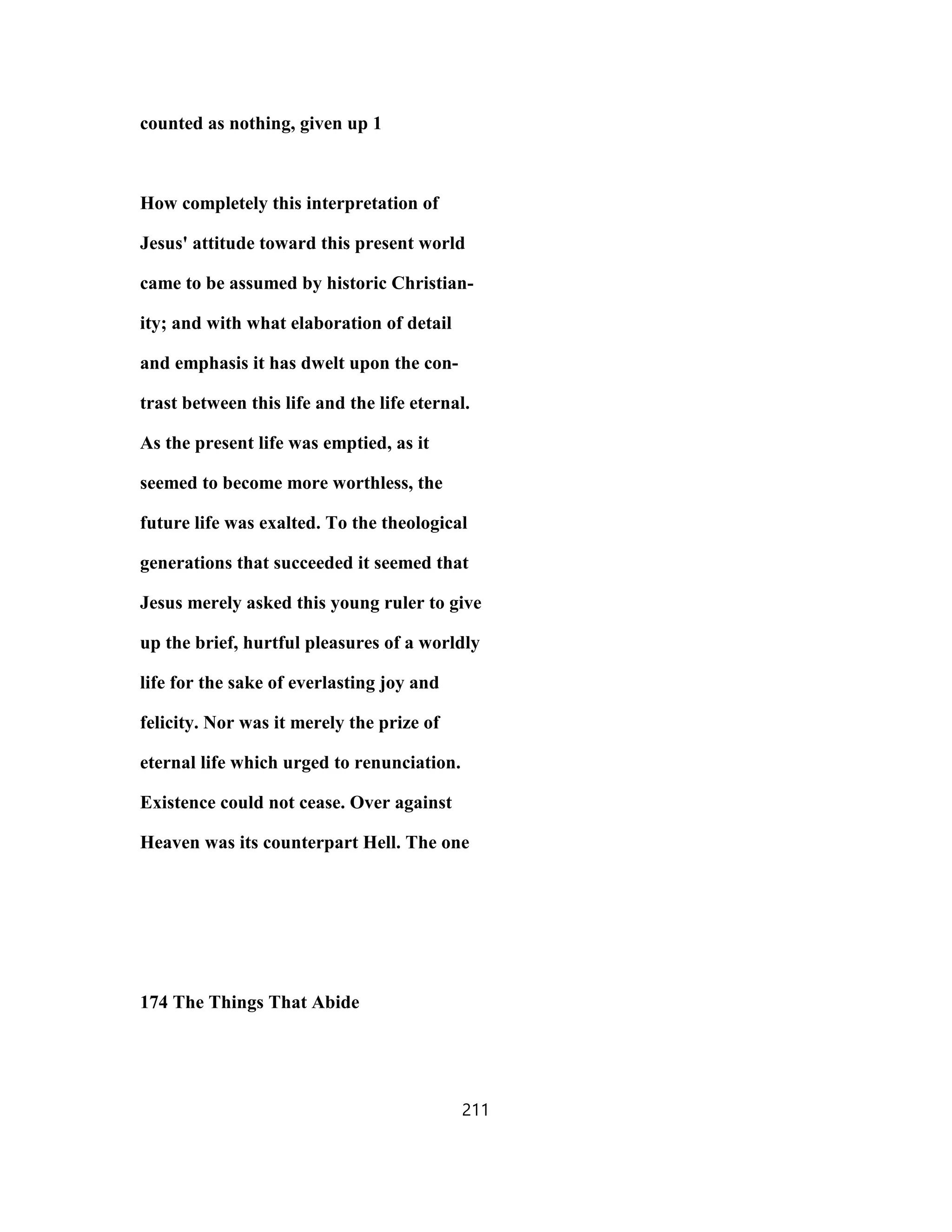 counted as nothing, given up 1
How completely this interpretation of
Jesus' attitude toward this present world
came to be assumed by historic Christian-
ity; and with what elaboration of detail
and emphasis it has dwelt upon the con-
trast between this life and the life eternal.
As the present life was emptied, as it
seemed to become more worthless, the
future life was exalted. To the theological
generations that succeeded it seemed that
Jesus merely asked this young ruler to give
up the brief, hurtful pleasures of a worldly
life for the sake of everlasting joy and
felicity. Nor was it merely the prize of
eternal life which urged to renunciation.
Existence could not cease. Over against
Heaven was its counterpart Hell. The one
174 The Things That Abide
211
 
